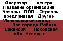 Оператор Call-центра › Название организации ­ Базальт, ООО › Отрасль предприятия ­ Другое › Минимальный оклад ­ 22 000 - Все города Работа » Вакансии   . Псковская обл.,Невель г.